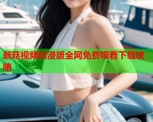 蘑菇视频动漫版全网免费观看下载攻略