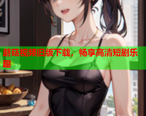 蘑菇视频旧版下载，畅享高清短剧乐趣