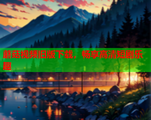 蘑菇视频旧版下载，畅享高清短剧乐趣