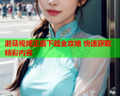 蘑菇视频正版下载全攻略 快速获取精彩内容