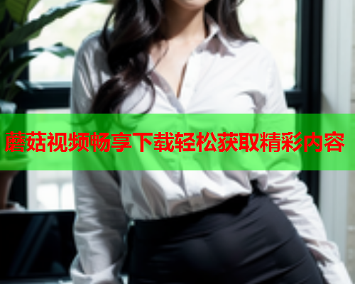 蘑菇视频畅享下载轻松获取精彩内容