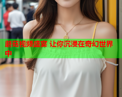 蘑菇视频盛宴 让你沉浸在奇幻世界中
