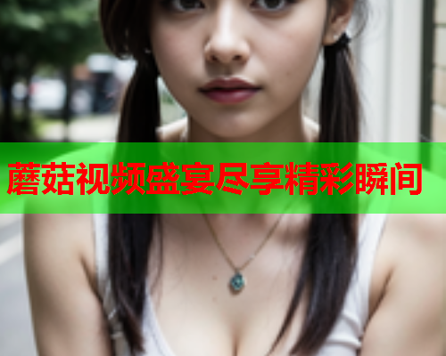 蘑菇视频盛宴尽享精彩瞬间
