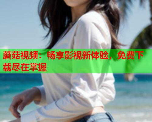 蘑菇视频：畅享影视新体验，免费下载尽在掌握