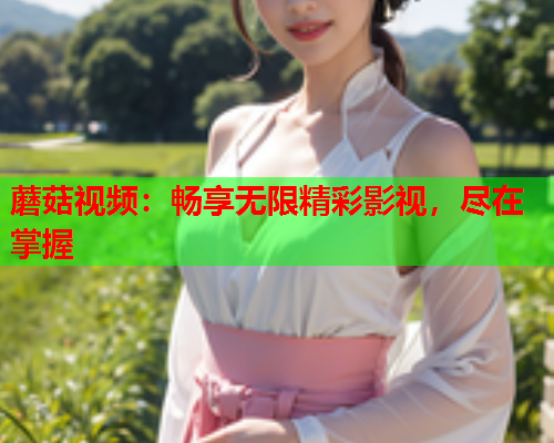 蘑菇视频：畅享无限精彩影视，尽在掌握