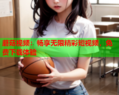 蘑菇视频：畅享无限精彩短视频，免费下载体验