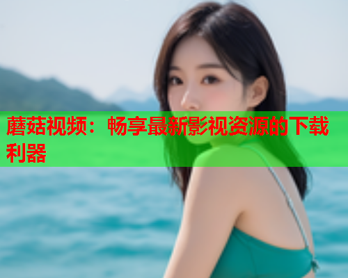 蘑菇视频：畅享最新影视资源的下载利器