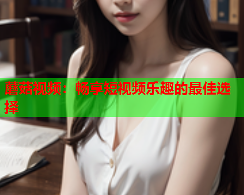 蘑菇视频：畅享短视频乐趣的最佳选择