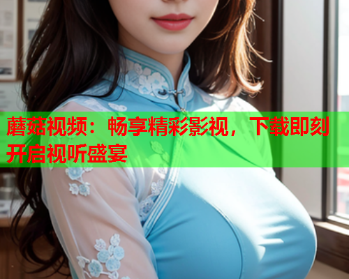 蘑菇视频：畅享精彩影视，下载即刻开启视听盛宴