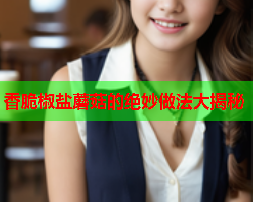 香脆椒盐蘑菇的绝妙做法大揭秘