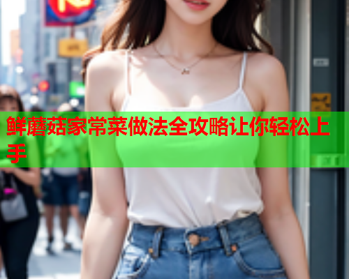 鲜蘑菇家常菜做法全攻略让你轻松上手