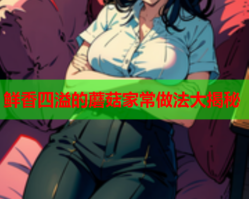 鲜香四溢的蘑菇家常做法大揭秘