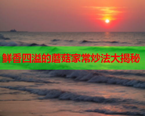鲜香四溢的蘑菇家常炒法大揭秘