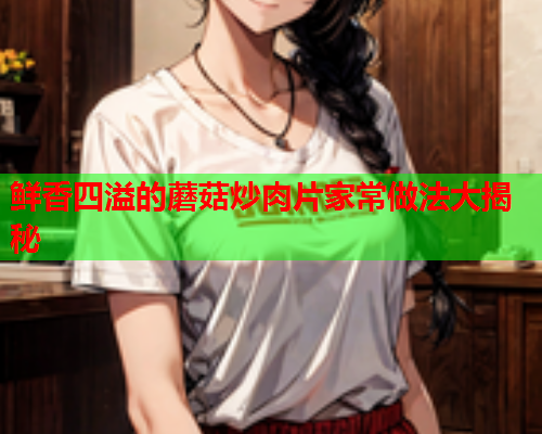 鲜香四溢的蘑菇炒肉片家常做法大揭秘