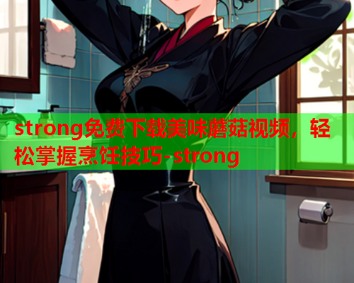 strong免费下载美味蘑菇视频，轻松掌握烹饪技巧-strong