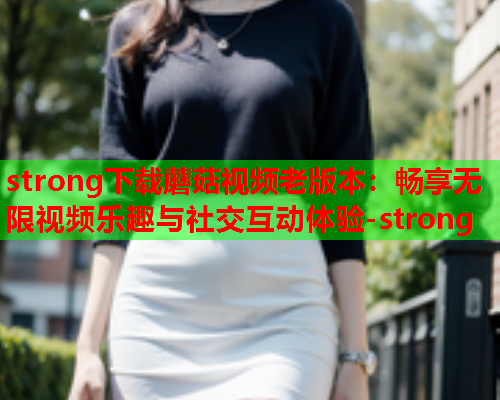strong下载蘑菇视频老版本：畅享无限视频乐趣与社交互动体验-strong