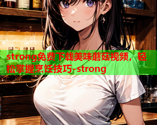 strong免费下载美味蘑菇视频，轻松掌握烹饪技巧-strong