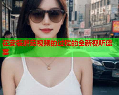 在安装蘑菇视频的过程的全新视听盛宴