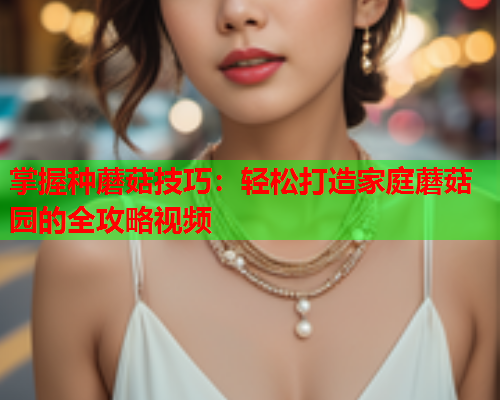 掌握种蘑菇技巧：轻松打造家庭蘑菇园的全攻略视频