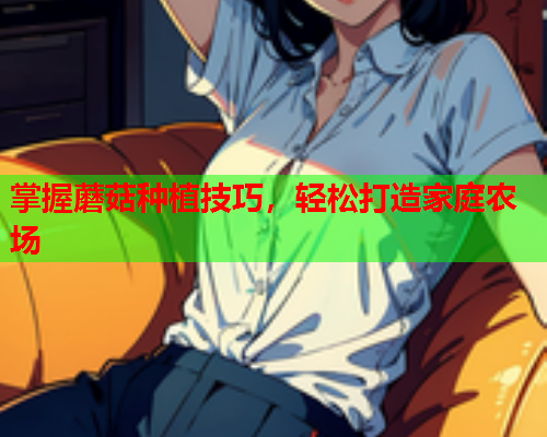 掌握蘑菇种植技巧，轻松打造家庭农场