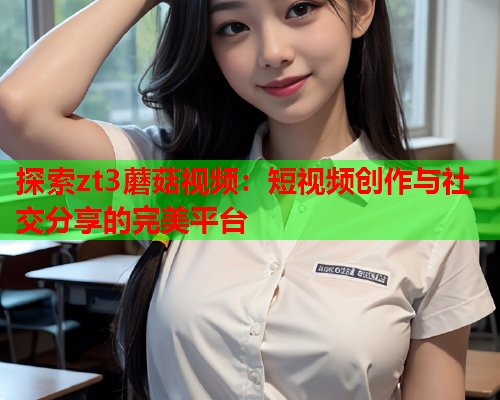 探索zt3蘑菇视频：短视频创作与社交分享的完美平台