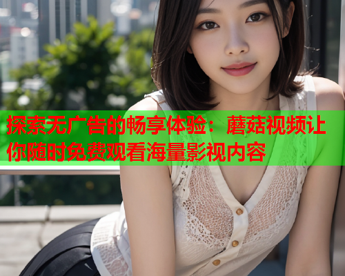 探索无广告的畅享体验：蘑菇视频让你随时免费观看海量影视内容