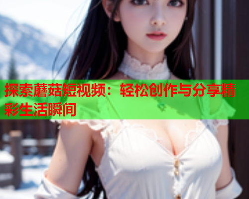 探索蘑菇短视频：轻松创作与分享精彩生活瞬间