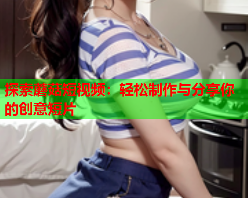 探索蘑菇短视频：轻松制作与分享你的创意短片