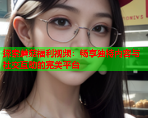 探索蘑菇福利视频：畅享独特内容与社交互动的完美平台