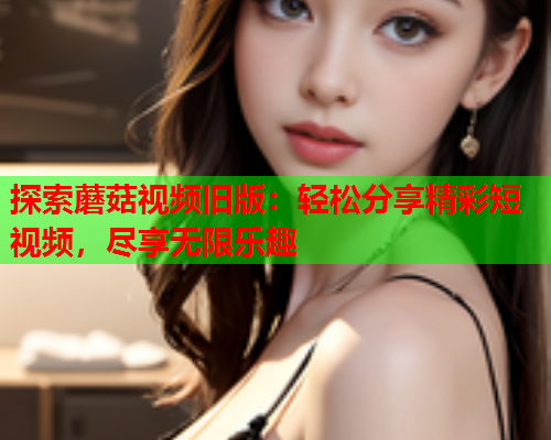 探索蘑菇视频旧版：轻松分享精彩短视频，尽享无限乐趣