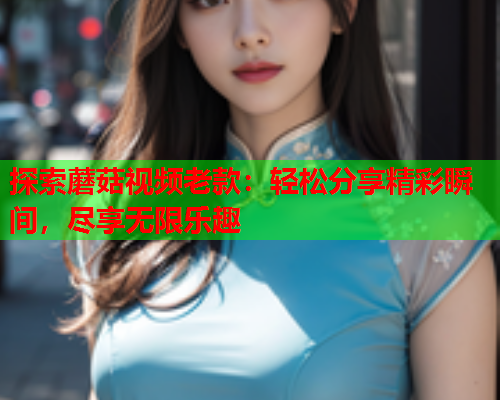 探索蘑菇视频老款：轻松分享精彩瞬间，尽享无限乐趣