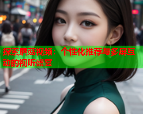 探索蘑菇视频：个性化推荐与多屏互动的视听盛宴