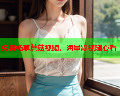 免费畅享蘑菇视频，海量影视随心看