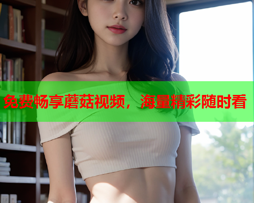 免费畅享蘑菇视频，海量精彩随时看