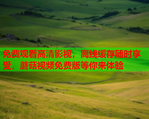 免费观看高清影视，离线缓存随时享受，蘑菇视频免费版等你来体验