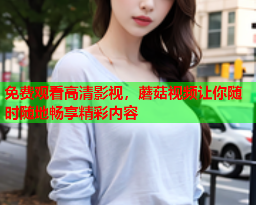 免费观看高清影视，蘑菇视频让你随时随地畅享精彩内容