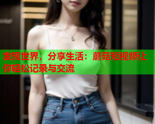 发现世界，分享生活：蘑菇短视频让你轻松记录与交流