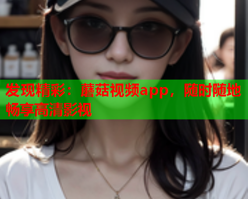 发现精彩：蘑菇视频app，随时随地畅享高清影视