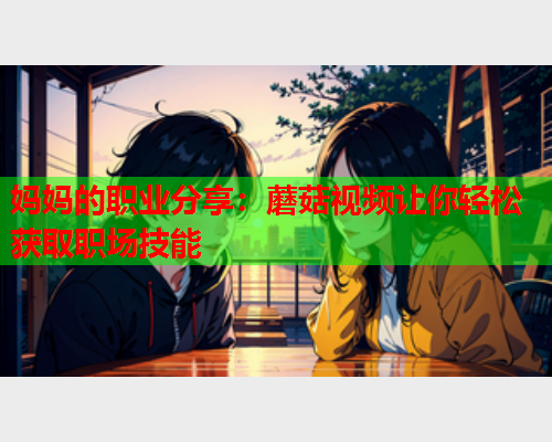 妈妈的职业分享：蘑菇视频让你轻松获取职场技能