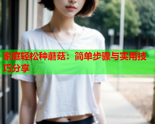 家庭轻松种蘑菇：简单步骤与实用技巧分享