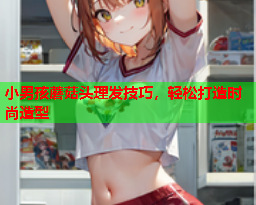小男孩蘑菇头理发技巧，轻松打造时尚造型