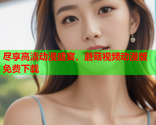 尽享高清动漫盛宴，蘑菇视频动漫版免费下载
