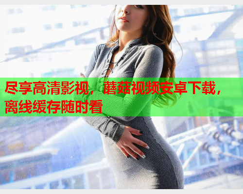 尽享高清影视，蘑菇视频安卓下载，离线缓存随时看