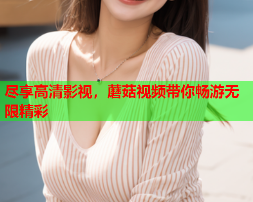 尽享高清影视，蘑菇视频带你畅游无限精彩