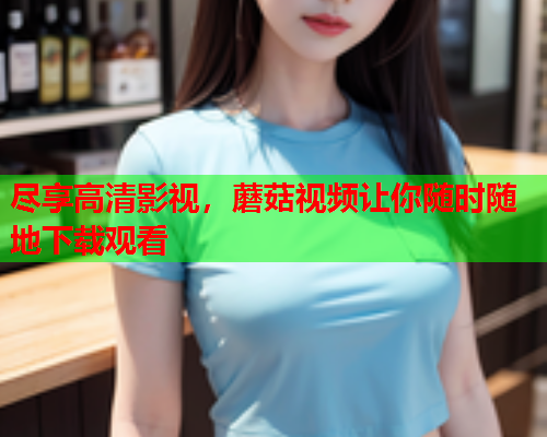 尽享高清影视，蘑菇视频让你随时随地下载观看