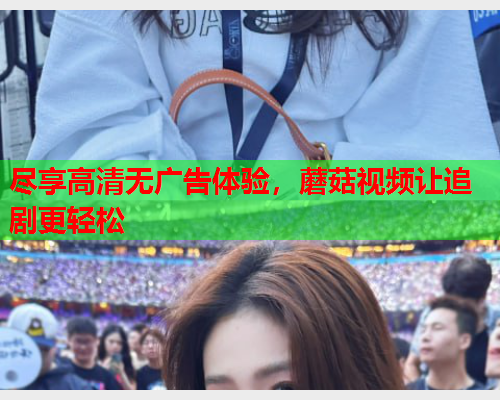 尽享高清无广告体验，蘑菇视频让追剧更轻松