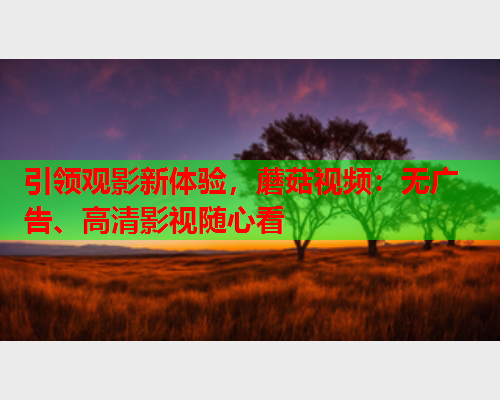 引领观影新体验，蘑菇视频：无广告、高清影视随心看