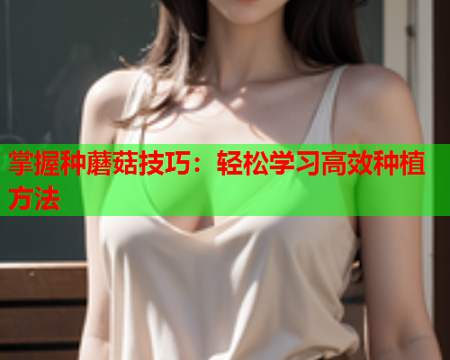 掌握种蘑菇技巧：轻松学习高效种植方法