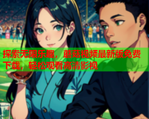 探索无限乐趣，蘑菇视频最新版免费下载，轻松观看高清影视