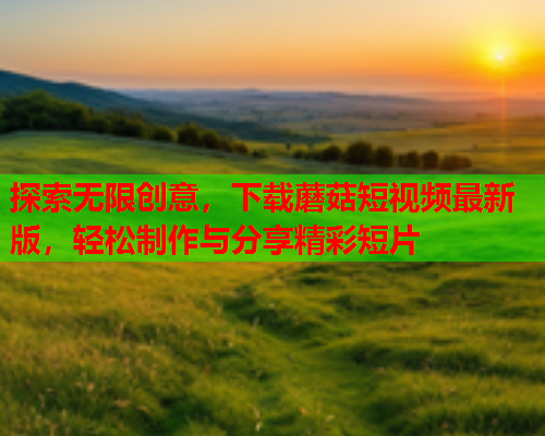 探索无限创意，下载蘑菇短视频最新版，轻松制作与分享精彩短片